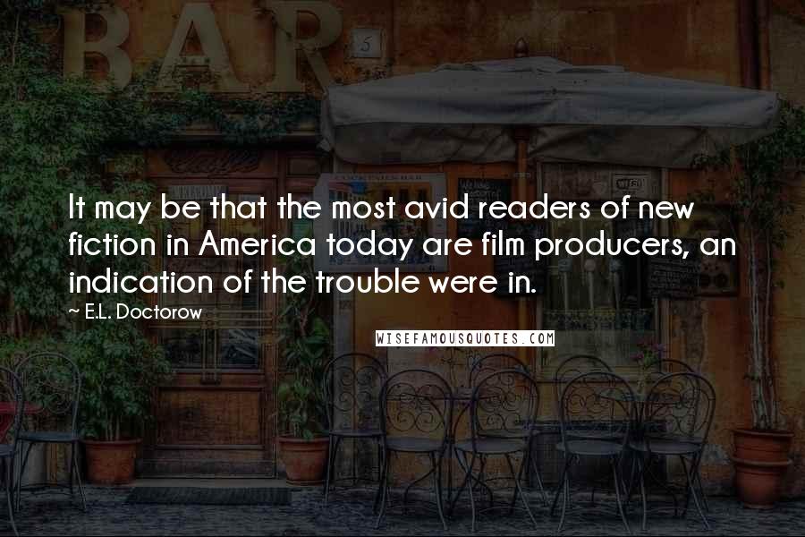 E.L. Doctorow Quotes: It may be that the most avid readers of new fiction in America today are film producers, an indication of the trouble were in.