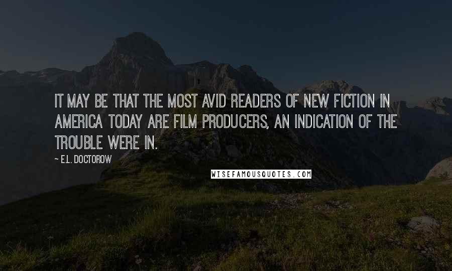 E.L. Doctorow Quotes: It may be that the most avid readers of new fiction in America today are film producers, an indication of the trouble were in.