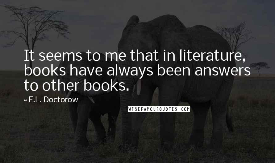 E.L. Doctorow Quotes: It seems to me that in literature, books have always been answers to other books.