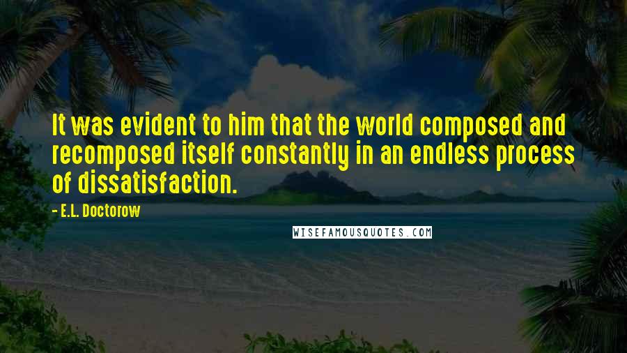 E.L. Doctorow Quotes: It was evident to him that the world composed and recomposed itself constantly in an endless process of dissatisfaction.