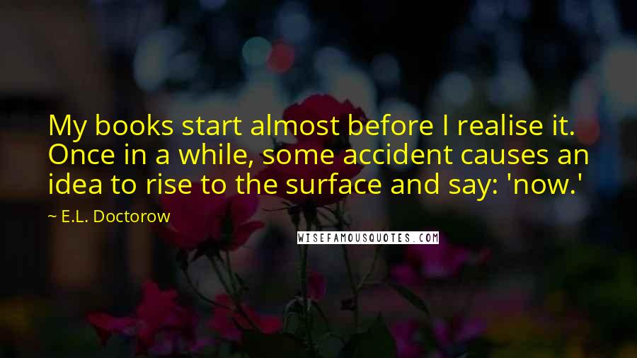 E.L. Doctorow Quotes: My books start almost before I realise it. Once in a while, some accident causes an idea to rise to the surface and say: 'now.'