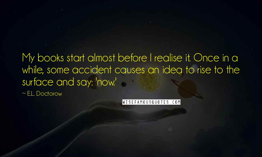 E.L. Doctorow Quotes: My books start almost before I realise it. Once in a while, some accident causes an idea to rise to the surface and say: 'now.'