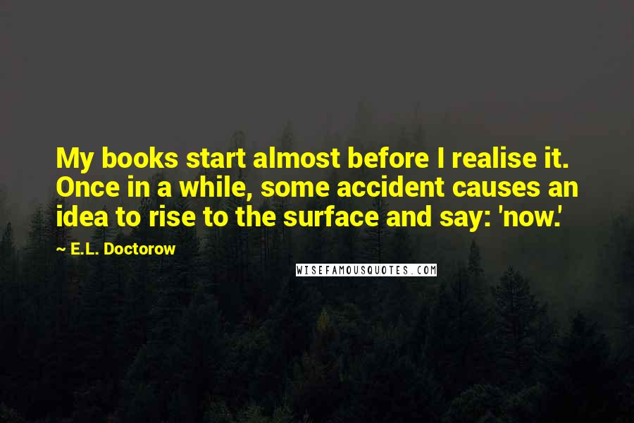 E.L. Doctorow Quotes: My books start almost before I realise it. Once in a while, some accident causes an idea to rise to the surface and say: 'now.'
