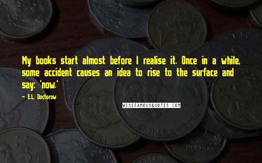 E.L. Doctorow Quotes: My books start almost before I realise it. Once in a while, some accident causes an idea to rise to the surface and say: 'now.'