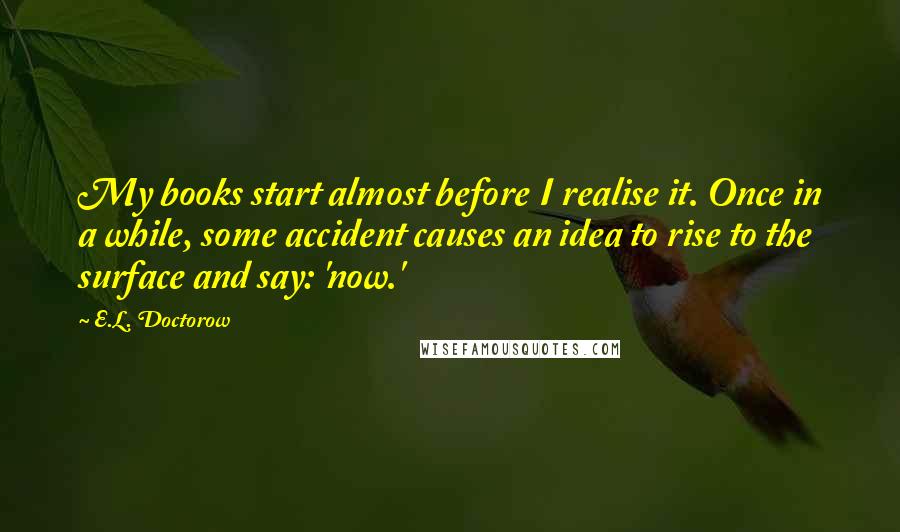 E.L. Doctorow Quotes: My books start almost before I realise it. Once in a while, some accident causes an idea to rise to the surface and say: 'now.'