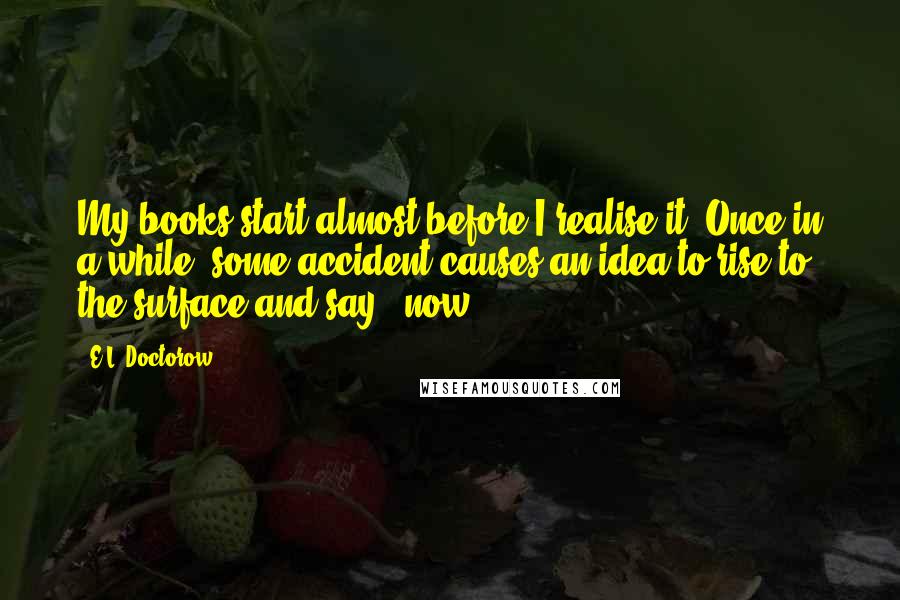 E.L. Doctorow Quotes: My books start almost before I realise it. Once in a while, some accident causes an idea to rise to the surface and say: 'now.'