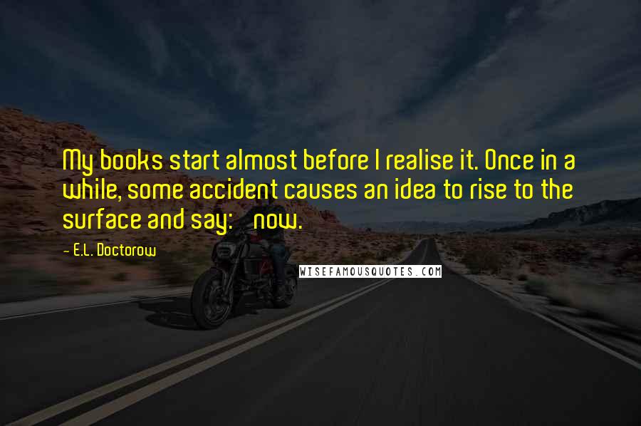 E.L. Doctorow Quotes: My books start almost before I realise it. Once in a while, some accident causes an idea to rise to the surface and say: 'now.'