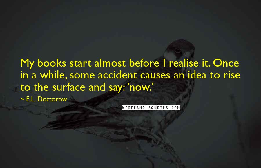 E.L. Doctorow Quotes: My books start almost before I realise it. Once in a while, some accident causes an idea to rise to the surface and say: 'now.'