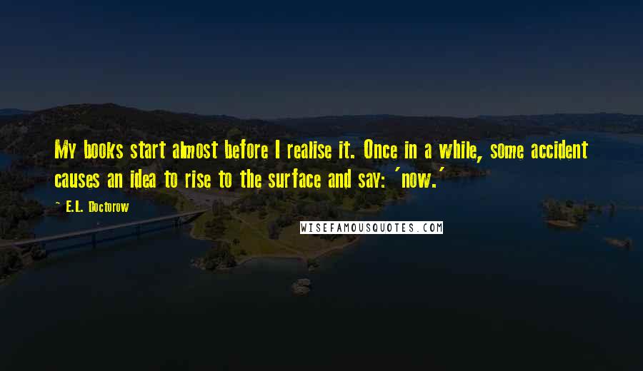 E.L. Doctorow Quotes: My books start almost before I realise it. Once in a while, some accident causes an idea to rise to the surface and say: 'now.'