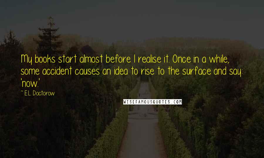 E.L. Doctorow Quotes: My books start almost before I realise it. Once in a while, some accident causes an idea to rise to the surface and say: 'now.'