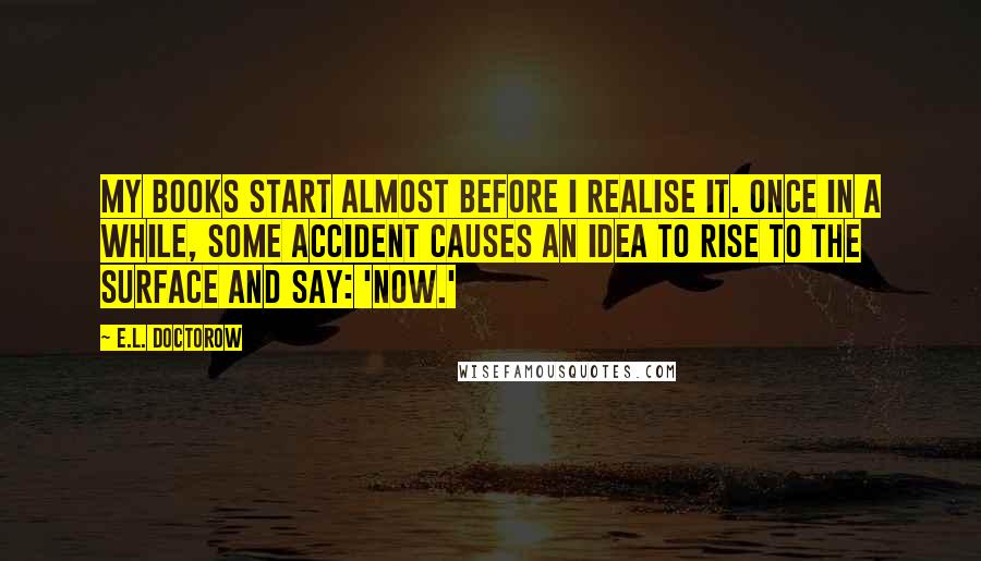 E.L. Doctorow Quotes: My books start almost before I realise it. Once in a while, some accident causes an idea to rise to the surface and say: 'now.'