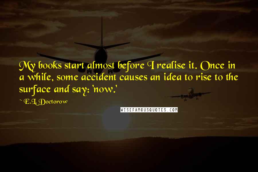 E.L. Doctorow Quotes: My books start almost before I realise it. Once in a while, some accident causes an idea to rise to the surface and say: 'now.'