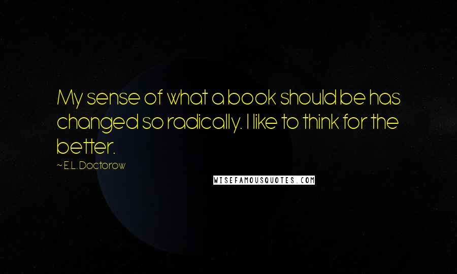 E.L. Doctorow Quotes: My sense of what a book should be has changed so radically. I like to think for the better.