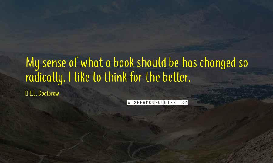 E.L. Doctorow Quotes: My sense of what a book should be has changed so radically. I like to think for the better.