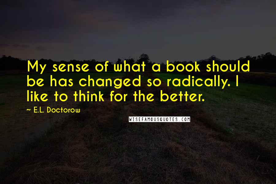 E.L. Doctorow Quotes: My sense of what a book should be has changed so radically. I like to think for the better.