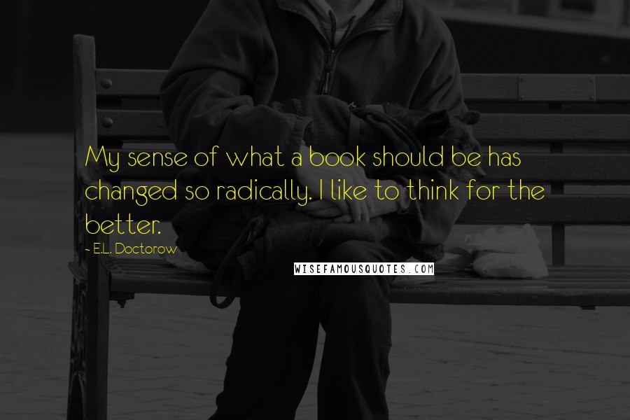 E.L. Doctorow Quotes: My sense of what a book should be has changed so radically. I like to think for the better.