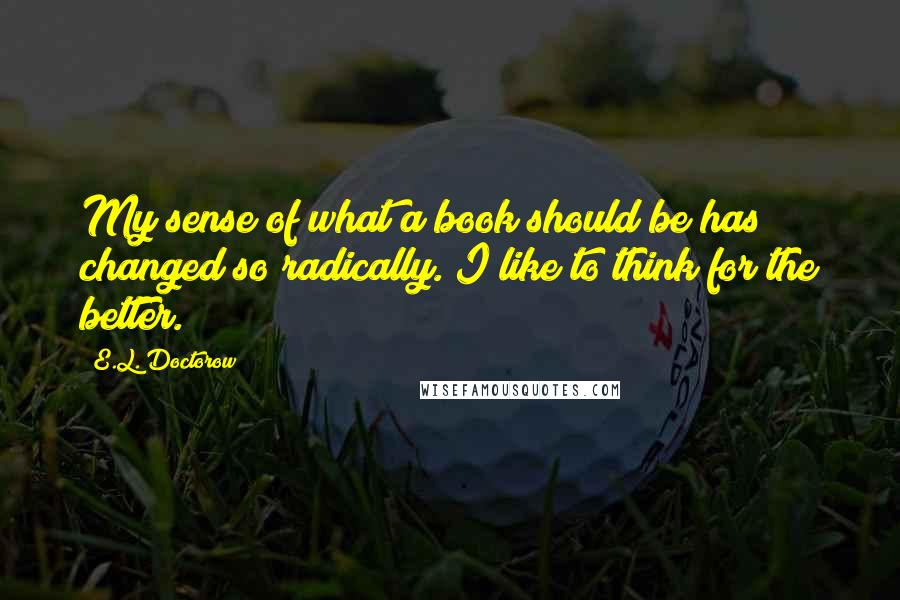 E.L. Doctorow Quotes: My sense of what a book should be has changed so radically. I like to think for the better.