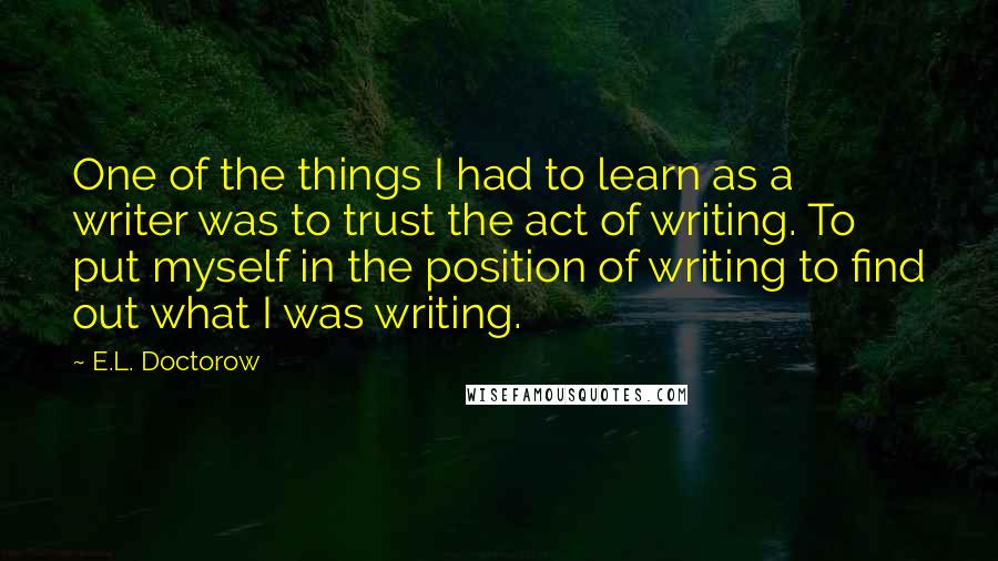 E.L. Doctorow Quotes: One of the things I had to learn as a writer was to trust the act of writing. To put myself in the position of writing to find out what I was writing.