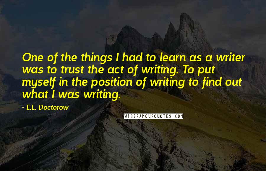 E.L. Doctorow Quotes: One of the things I had to learn as a writer was to trust the act of writing. To put myself in the position of writing to find out what I was writing.