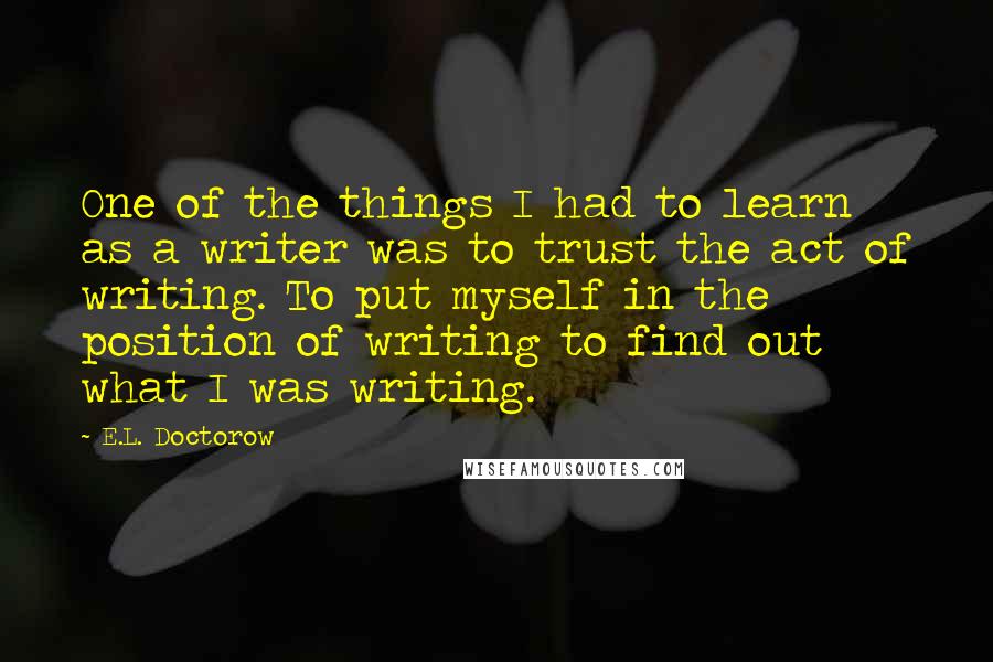 E.L. Doctorow Quotes: One of the things I had to learn as a writer was to trust the act of writing. To put myself in the position of writing to find out what I was writing.