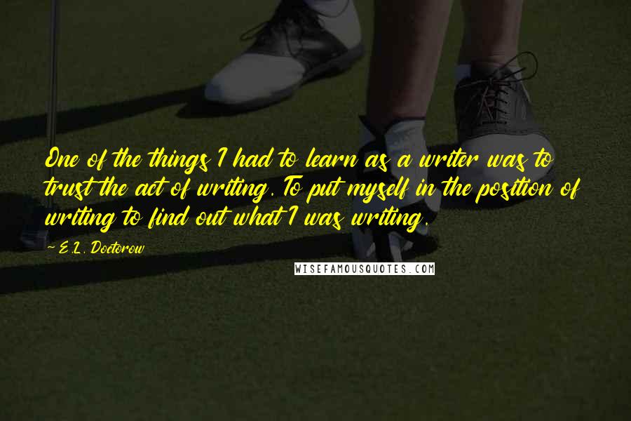 E.L. Doctorow Quotes: One of the things I had to learn as a writer was to trust the act of writing. To put myself in the position of writing to find out what I was writing.