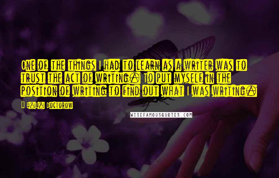 E.L. Doctorow Quotes: One of the things I had to learn as a writer was to trust the act of writing. To put myself in the position of writing to find out what I was writing.