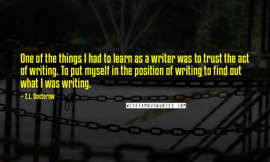 E.L. Doctorow Quotes: One of the things I had to learn as a writer was to trust the act of writing. To put myself in the position of writing to find out what I was writing.