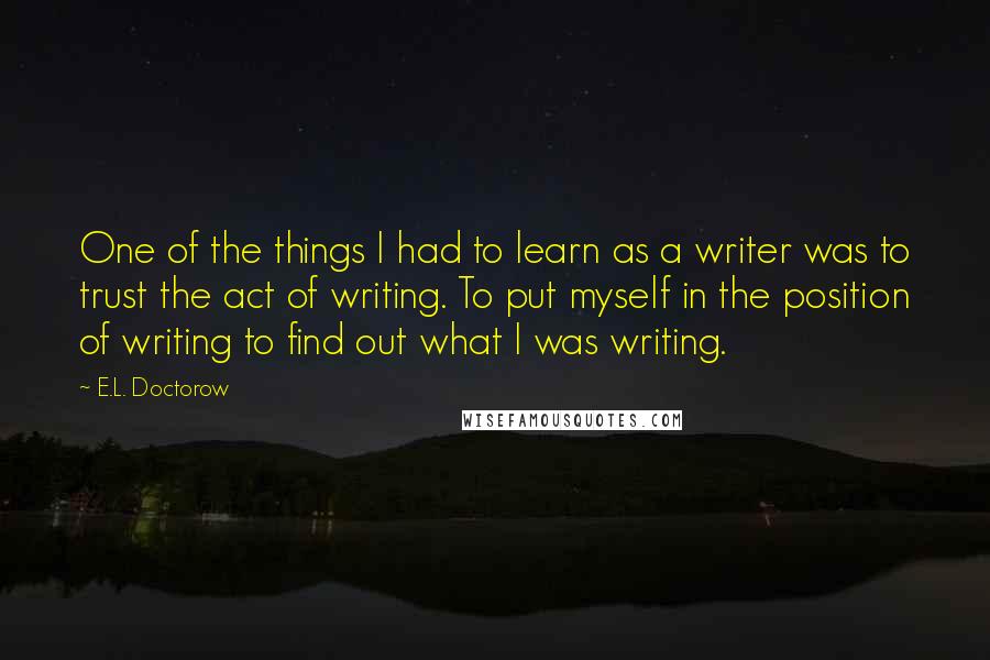 E.L. Doctorow Quotes: One of the things I had to learn as a writer was to trust the act of writing. To put myself in the position of writing to find out what I was writing.