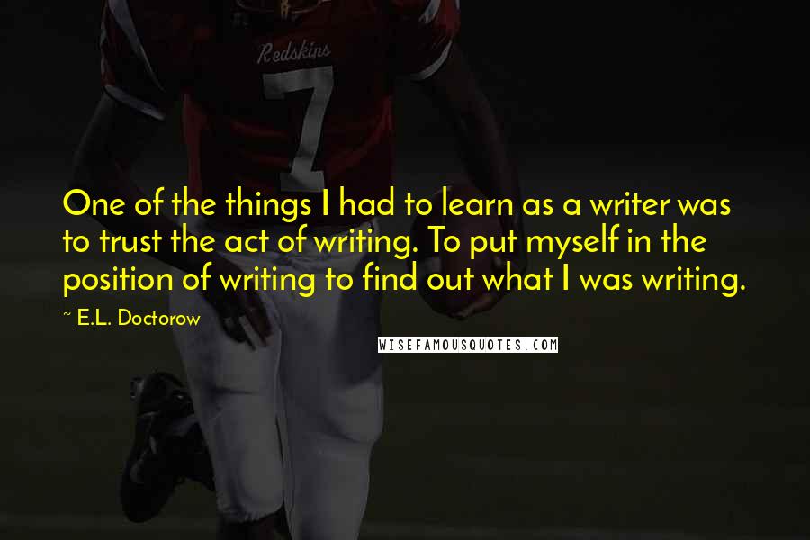 E.L. Doctorow Quotes: One of the things I had to learn as a writer was to trust the act of writing. To put myself in the position of writing to find out what I was writing.