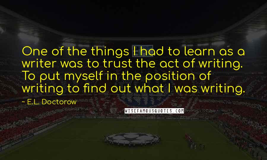 E.L. Doctorow Quotes: One of the things I had to learn as a writer was to trust the act of writing. To put myself in the position of writing to find out what I was writing.