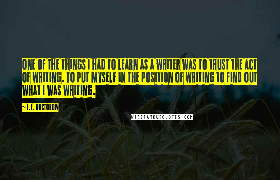 E.L. Doctorow Quotes: One of the things I had to learn as a writer was to trust the act of writing. To put myself in the position of writing to find out what I was writing.