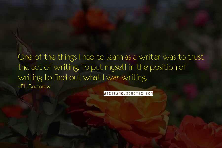 E.L. Doctorow Quotes: One of the things I had to learn as a writer was to trust the act of writing. To put myself in the position of writing to find out what I was writing.