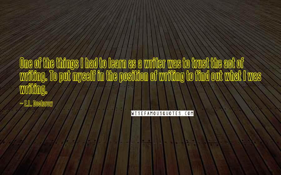 E.L. Doctorow Quotes: One of the things I had to learn as a writer was to trust the act of writing. To put myself in the position of writing to find out what I was writing.