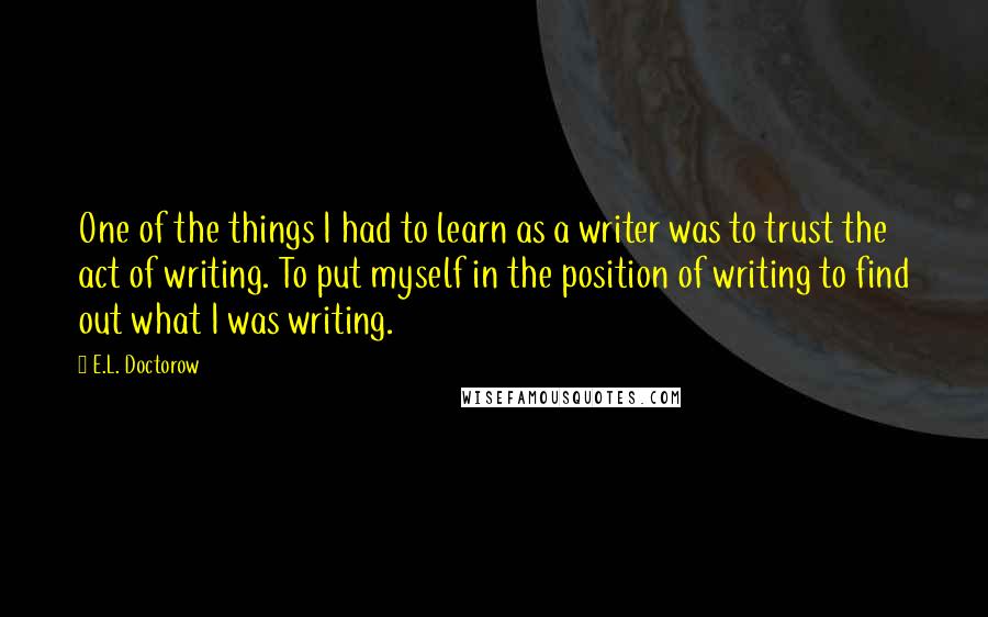 E.L. Doctorow Quotes: One of the things I had to learn as a writer was to trust the act of writing. To put myself in the position of writing to find out what I was writing.