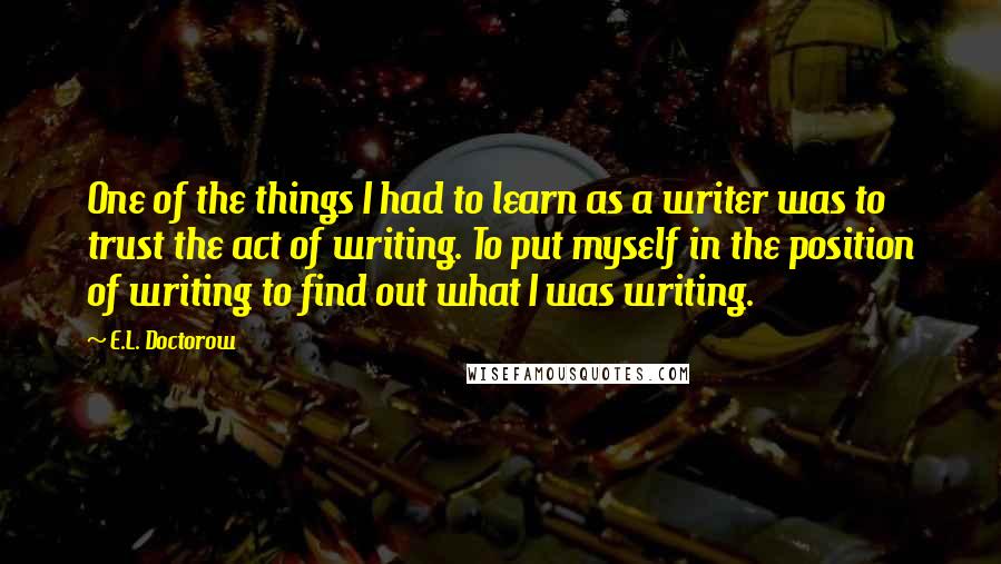 E.L. Doctorow Quotes: One of the things I had to learn as a writer was to trust the act of writing. To put myself in the position of writing to find out what I was writing.