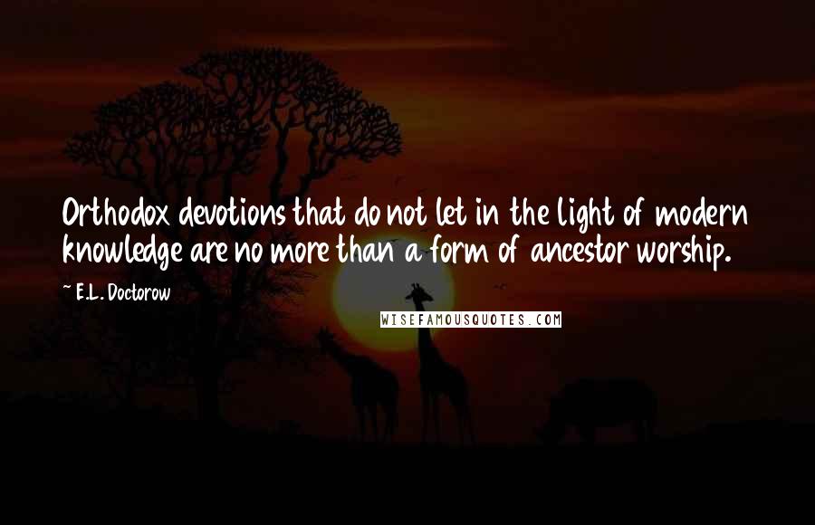 E.L. Doctorow Quotes: Orthodox devotions that do not let in the light of modern knowledge are no more than a form of ancestor worship.