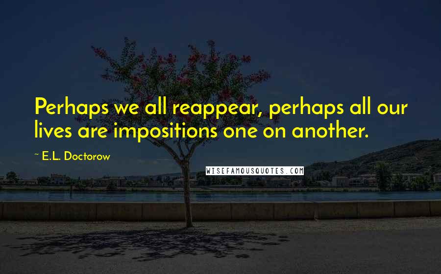 E.L. Doctorow Quotes: Perhaps we all reappear, perhaps all our lives are impositions one on another.