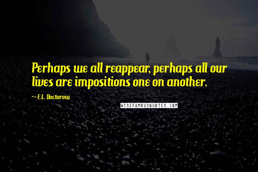 E.L. Doctorow Quotes: Perhaps we all reappear, perhaps all our lives are impositions one on another.