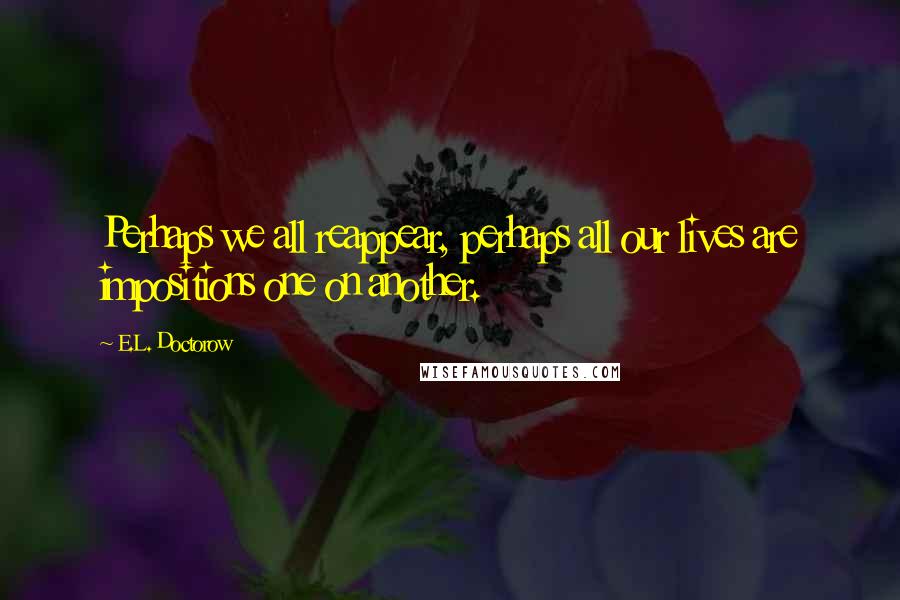 E.L. Doctorow Quotes: Perhaps we all reappear, perhaps all our lives are impositions one on another.
