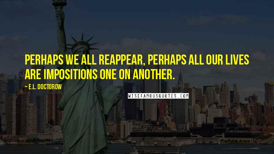 E.L. Doctorow Quotes: Perhaps we all reappear, perhaps all our lives are impositions one on another.