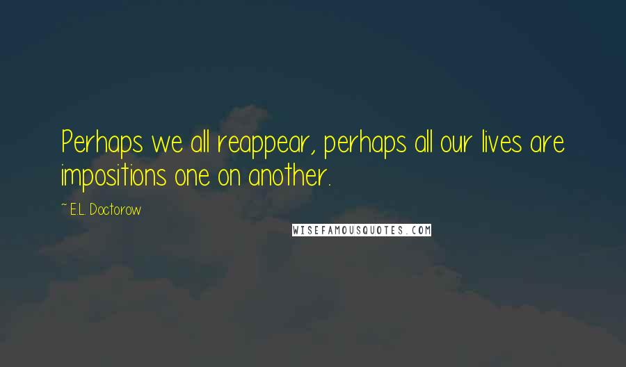 E.L. Doctorow Quotes: Perhaps we all reappear, perhaps all our lives are impositions one on another.