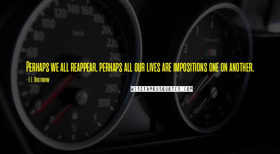 E.L. Doctorow Quotes: Perhaps we all reappear, perhaps all our lives are impositions one on another.