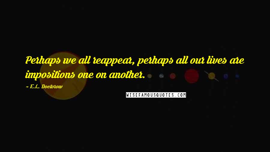 E.L. Doctorow Quotes: Perhaps we all reappear, perhaps all our lives are impositions one on another.