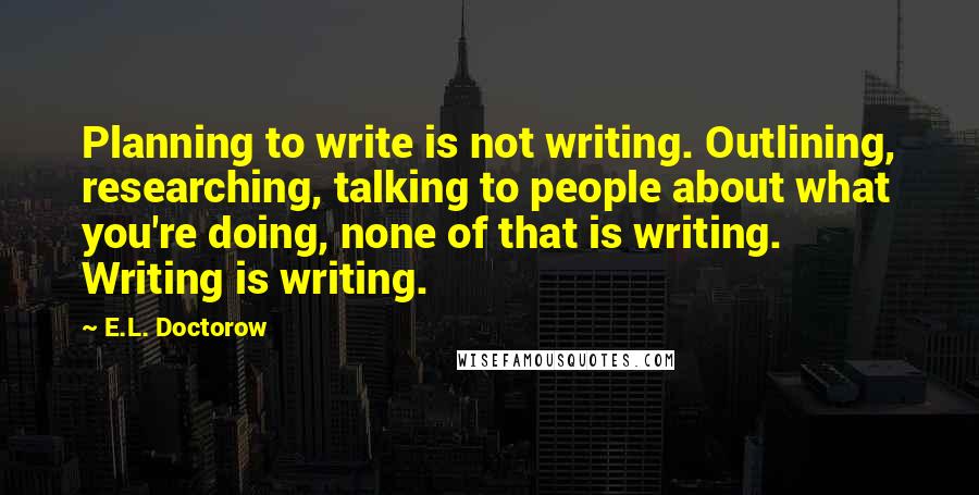 E.L. Doctorow Quotes: Planning to write is not writing. Outlining, researching, talking to people about what you're doing, none of that is writing. Writing is writing.