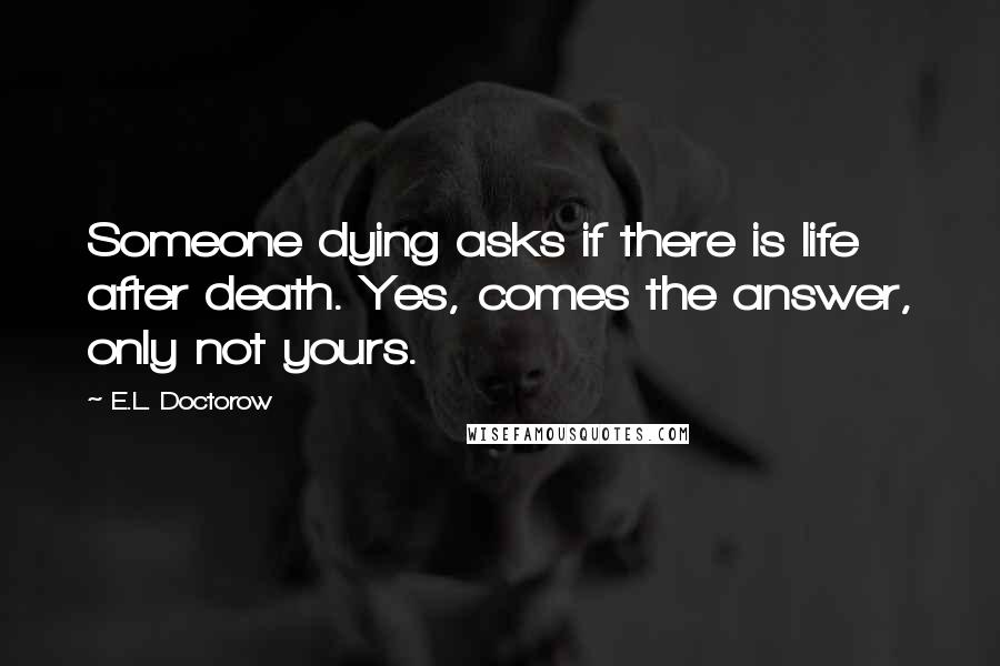 E.L. Doctorow Quotes: Someone dying asks if there is life after death. Yes, comes the answer, only not yours.