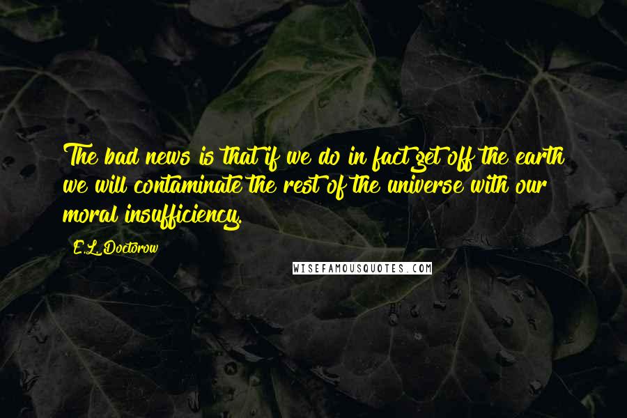 E.L. Doctorow Quotes: The bad news is that if we do in fact get off the earth we will contaminate the rest of the universe with our moral insufficiency.