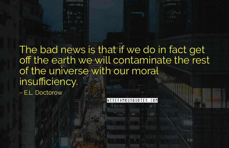 E.L. Doctorow Quotes: The bad news is that if we do in fact get off the earth we will contaminate the rest of the universe with our moral insufficiency.