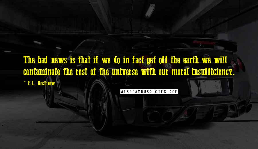 E.L. Doctorow Quotes: The bad news is that if we do in fact get off the earth we will contaminate the rest of the universe with our moral insufficiency.