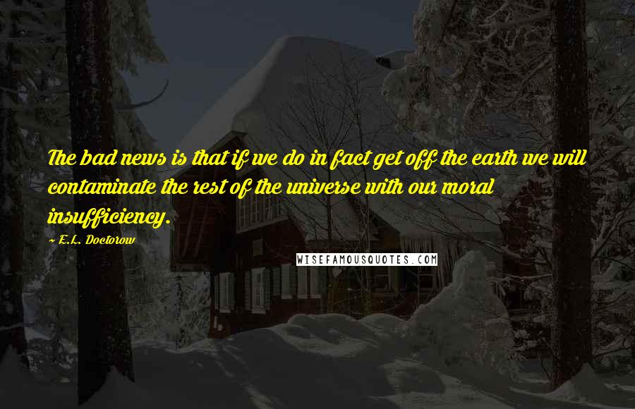 E.L. Doctorow Quotes: The bad news is that if we do in fact get off the earth we will contaminate the rest of the universe with our moral insufficiency.