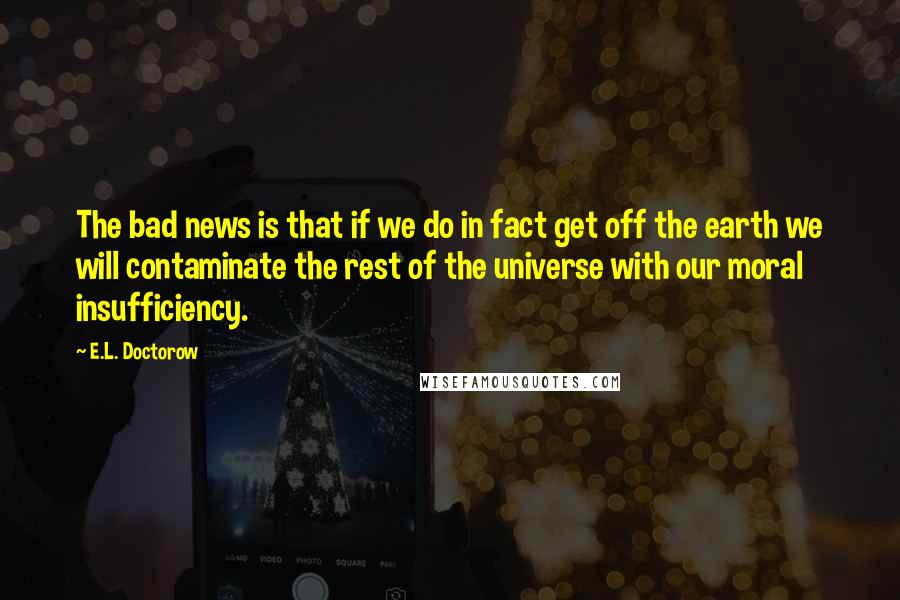 E.L. Doctorow Quotes: The bad news is that if we do in fact get off the earth we will contaminate the rest of the universe with our moral insufficiency.